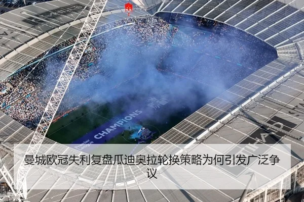 曼城欧冠失利复盘瓜迪奥拉轮换策略为何引发广泛争议