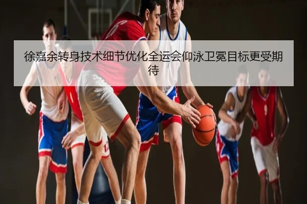 徐嘉余转身技术细节优化全运会仰泳卫冕目标更受期待