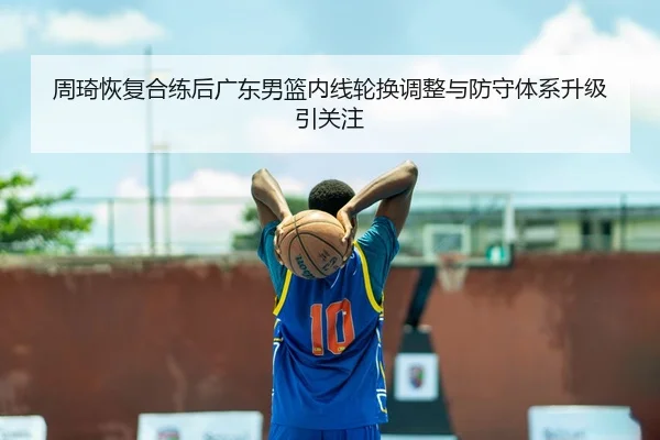 周琦恢复合练后广东男篮内线轮换调整与防守体系升级引关注
