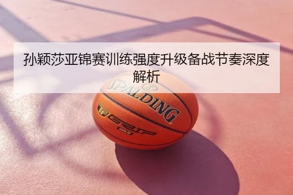 孙颖莎亚锦赛训练强度升级备战节奏深度解析