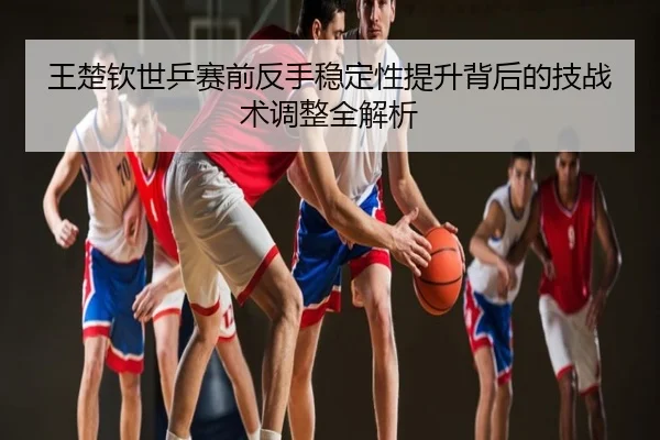 王楚钦世乒赛前反手稳定性提升背后的技战术调整全解析